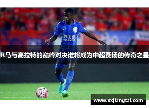 R马与高拉特的巅峰对决谁将成为中超赛场的传奇之星