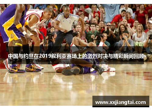 中国与约旦在2019叙利亚赛场上的激烈对决与精彩瞬间回顾